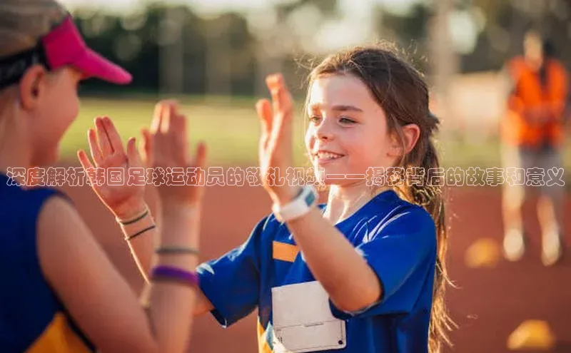 米乐m6小罗代言百度数据开放平台深度解析韩国足球运动员的敬礼视频——揭秘背后的故事和意义