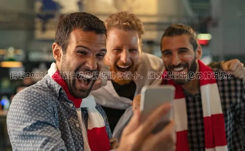 m6yy易游姚记科技揭秘2021年足球运动员解说排名前十，谁才是最出色的解说员？