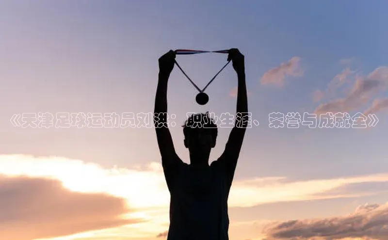 米乐·M6官网京东《天津足球运动员刘洪：职业生涯、荣誉与成就全》