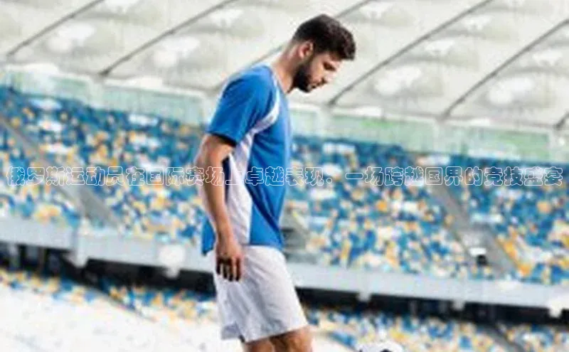 俄罗斯运动员在国际赛场上卓越表现：一场跨越国界的竞技盛宴