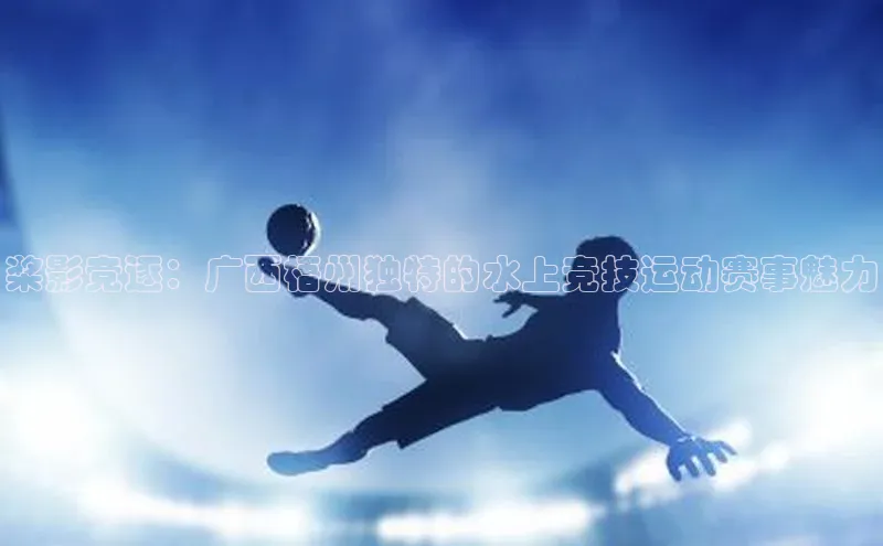 桨影竞逐：广西梧州独特的水上竞技运动赛事魅力