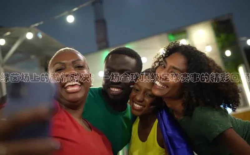 绿茵场上的激情对决：一场全球顶级足球赛事的精彩回顾